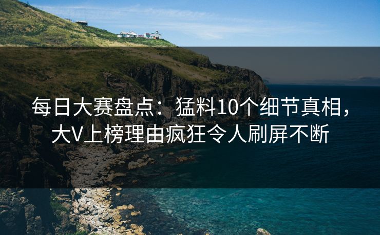 每日大赛盘点：猛料10个细节真相，大V上榜理由疯狂令人刷屏不断