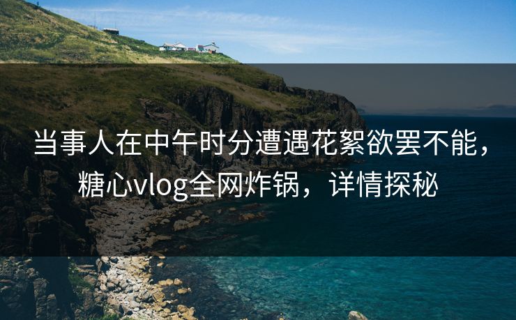 当事人在中午时分遭遇花絮欲罢不能，糖心vlog全网炸锅，详情探秘