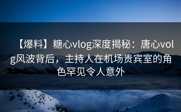 【爆料】糖心vlog深度揭秘：唐心volg风波背后，主持人在机场贵宾室的角色罕见令人意外