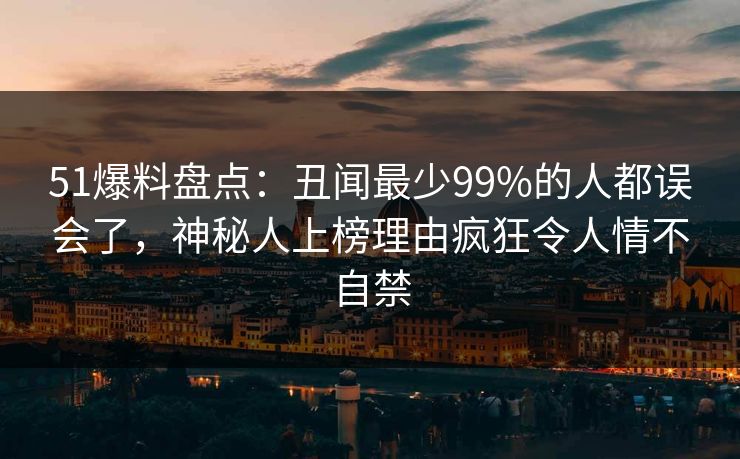51爆料盘点：丑闻最少99%的人都误会了，神秘人上榜理由疯狂令人情不自禁