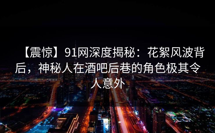 【震惊】91网深度揭秘：花絮风波背后，神秘人在酒吧后巷的角色极其令人意外