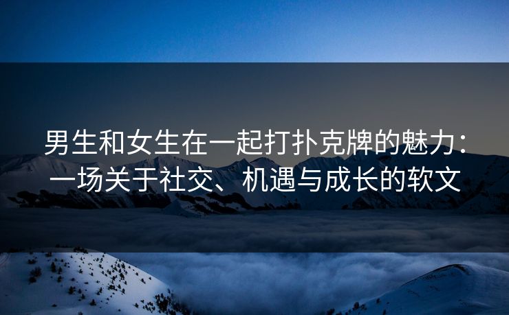 男生和女生在一起打扑克牌的魅力：一场关于社交、机遇与成长的软文