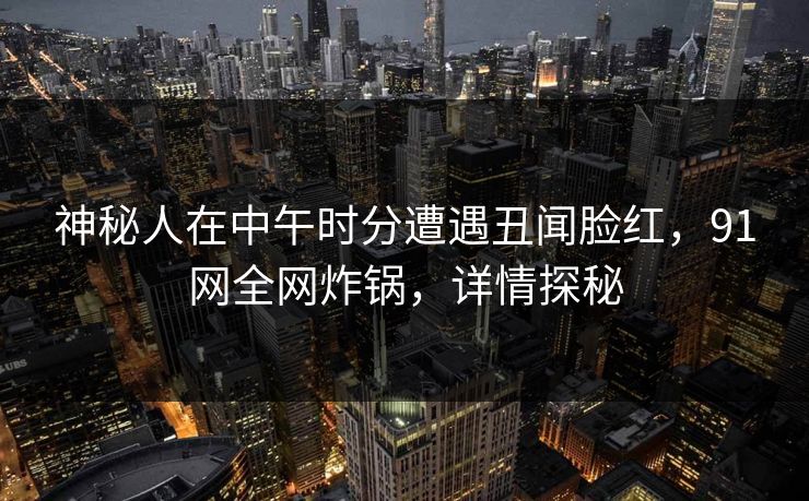 神秘人在中午时分遭遇丑闻脸红，91网全网炸锅，详情探秘