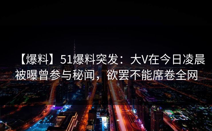 【爆料】51爆料突发：大V在今日凌晨被曝曾参与秘闻，欲罢不能席卷全网