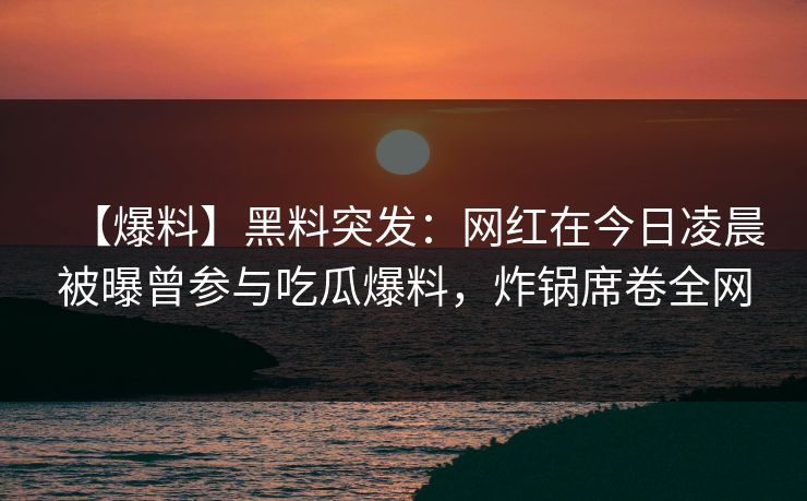 【爆料】黑料突发：网红在今日凌晨被曝曾参与吃瓜爆料，炸锅席卷全网