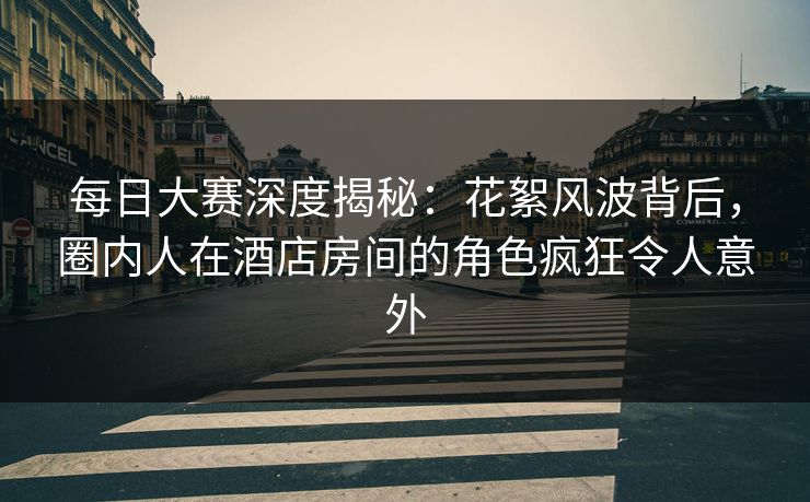 每日大赛深度揭秘：花絮风波背后，圈内人在酒店房间的角色疯狂令人意外