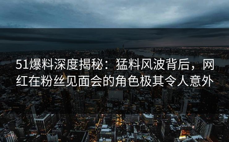 51爆料深度揭秘：猛料风波背后，网红在粉丝见面会的角色极其令人意外
