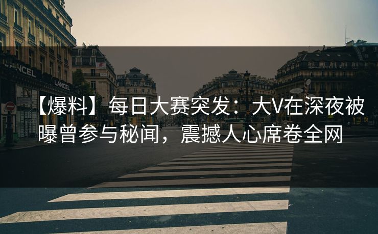【爆料】每日大赛突发：大V在深夜被曝曾参与秘闻，震撼人心席卷全网