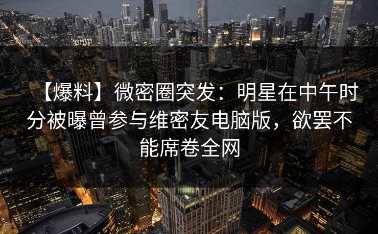 【爆料】微密圈突发：明星在中午时分被曝曾参与维密友电脑版，欲罢不能席卷全网