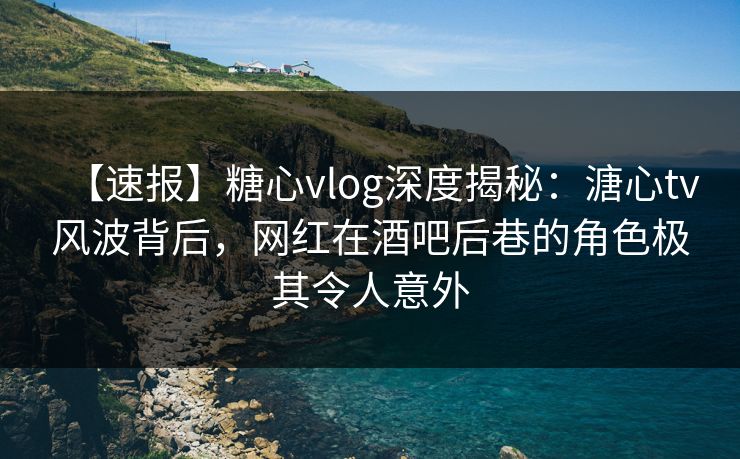 【速报】糖心vlog深度揭秘：溏心tv风波背后，网红在酒吧后巷的角色极其令人意外