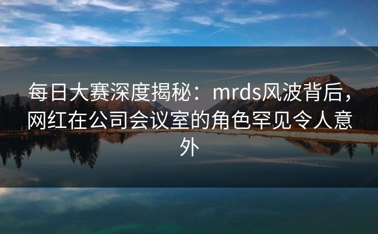 每日大赛深度揭秘：mrds风波背后，网红在公司会议室的角色罕见令人意外