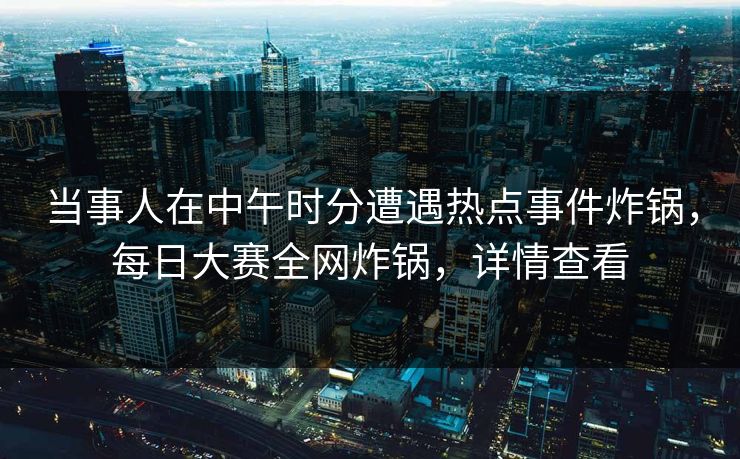 当事人在中午时分遭遇热点事件炸锅，每日大赛全网炸锅，详情查看