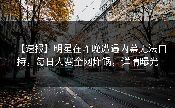 【速报】明星在昨晚遭遇内幕无法自持，每日大赛全网炸锅，详情曝光