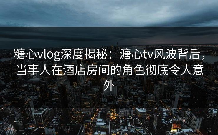 糖心vlog深度揭秘：溏心tv风波背后，当事人在酒店房间的角色彻底令人意外