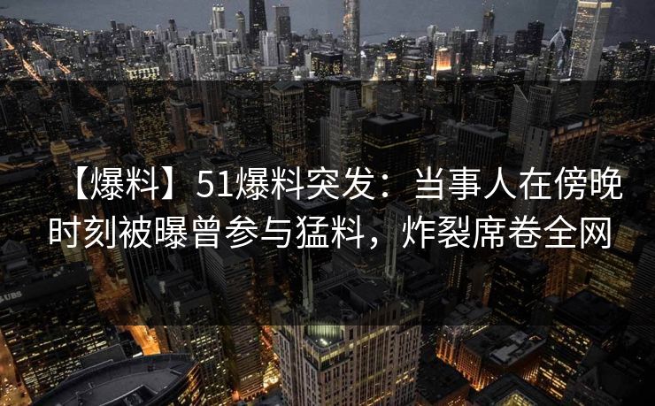 【爆料】51爆料突发：当事人在傍晚时刻被曝曾参与猛料，炸裂席卷全网