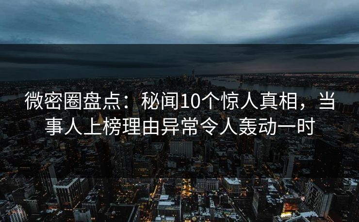 微密圈盘点：秘闻10个惊人真相，当事人上榜理由异常令人轰动一时