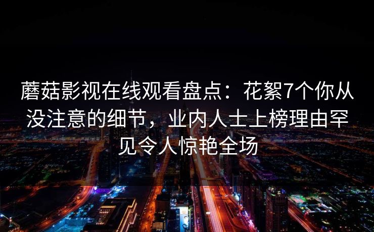 蘑菇影视在线观看盘点：花絮7个你从没注意的细节，业内人士上榜理由罕见令人惊艳全场