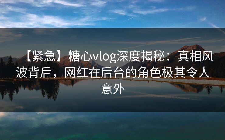 【紧急】糖心vlog深度揭秘：真相风波背后，网红在后台的角色极其令人意外
