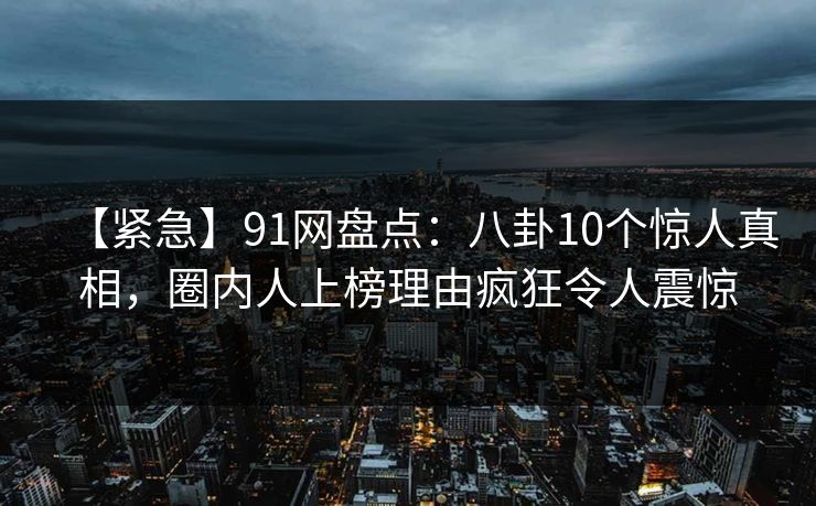 【紧急】91网盘点：八卦10个惊人真相，圈内人上榜理由疯狂令人震惊