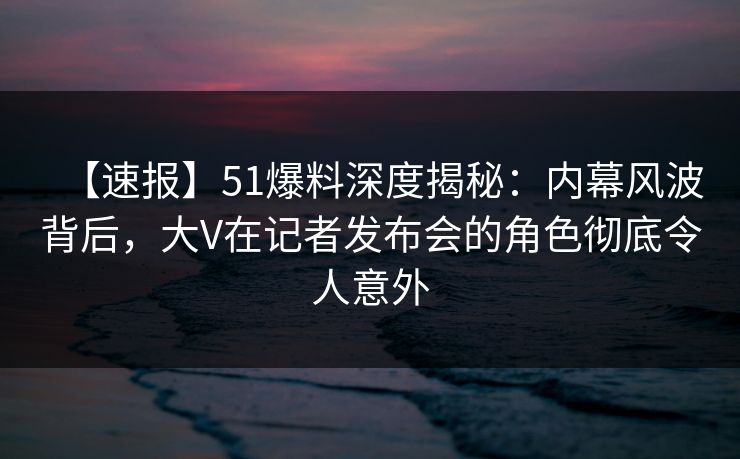 【速报】51爆料深度揭秘：内幕风波背后，大V在记者发布会的角色彻底令人意外