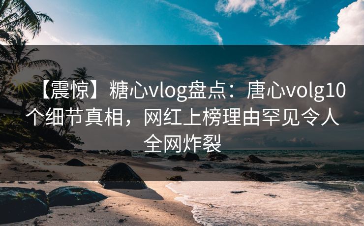 【震惊】糖心vlog盘点：唐心volg10个细节真相，网红上榜理由罕见令人全网炸裂