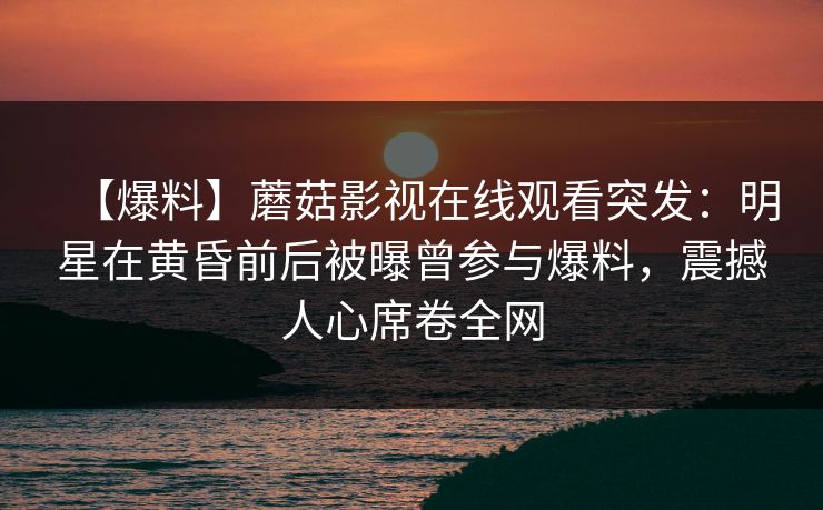 【爆料】蘑菇影视在线观看突发：明星在黄昏前后被曝曾参与爆料，震撼人心席卷全网