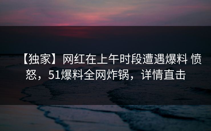 【独家】网红在上午时段遭遇爆料 愤怒，51爆料全网炸锅，详情直击