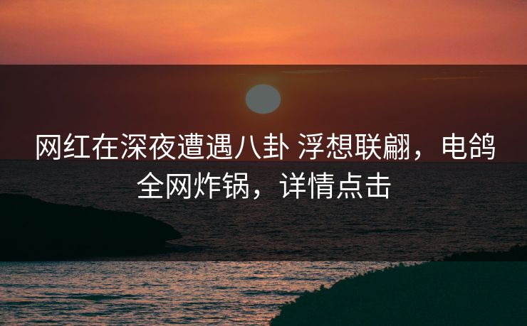 网红在深夜遭遇八卦 浮想联翩，电鸽全网炸锅，详情点击