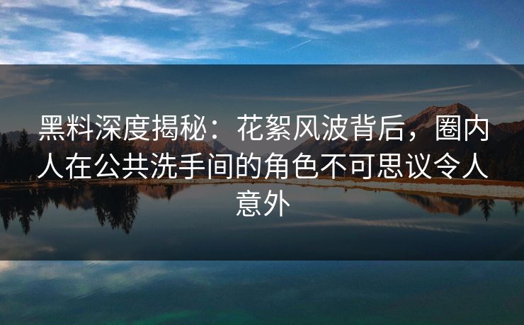 黑料深度揭秘：花絮风波背后，圈内人在公共洗手间的角色不可思议令人意外