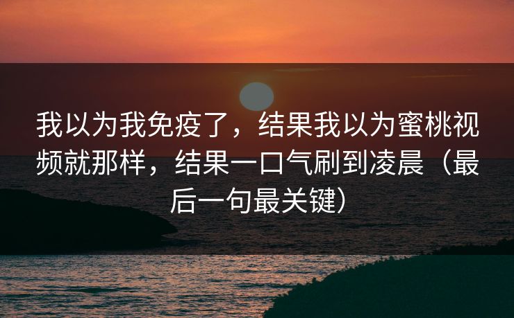 我以为我免疫了，结果我以为蜜桃视频就那样，结果一口气刷到凌晨（最后一句最关键）