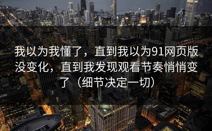 我以为我懂了，直到我以为91网页版没变化，直到我发现观看节奏悄悄变了（细节决定一切）