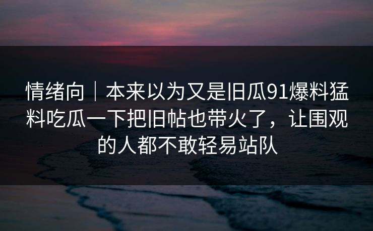情绪向｜本来以为又是旧瓜91爆料猛料吃瓜一下把旧帖也带火了，让围观的人都不敢轻易站队