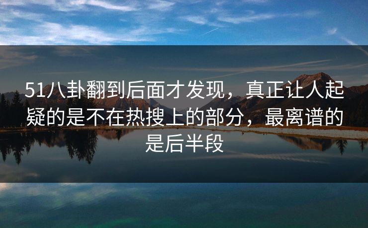 51八卦翻到后面才发现，真正让人起疑的是不在热搜上的部分，最离谱的是后半段