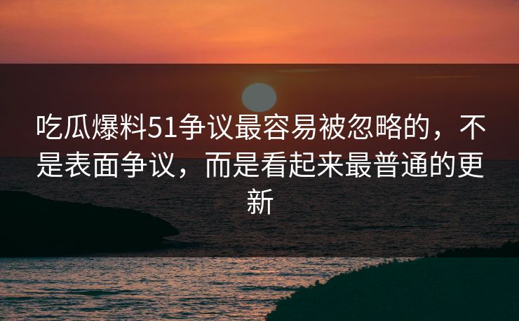 吃瓜爆料51争议最容易被忽略的，不是表面争议，而是看起来最普通的更新